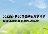 2022年4月10日最新消息英首相與澤連斯基在基輔高調(diào)巡街