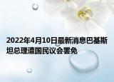 2022年4月10日最新消息巴基斯坦總理遭國(guó)民議會(huì)罷免