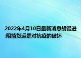 2022年4月10日最新消息胡錫進(jìn):阻擋貨運(yùn)是對(duì)抗疫的破壞