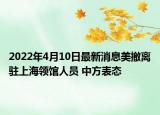 2022年4月10日最新消息美撤離駐上海領(lǐng)館人員 中方表態(tài)