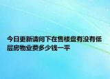 今日更新請(qǐng)問(wèn)下在售樓盤(pán)有沒(méi)有低層房物業(yè)費(fèi)多少錢(qián)一平