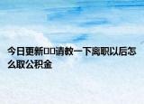 今日更新??請(qǐng)教一下離職以后怎么取公積金