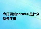 今日更新perm00是什么型號手機