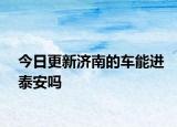 今日更新濟南的車能進(jìn)泰安嗎