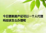 今日更新房產證可以一個人代理嗎應該怎么辦理呢