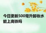 今日更新500毫升卸妝水能上高鐵嗎