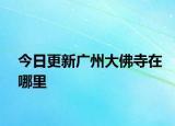 今日更新廣州大佛寺在哪里