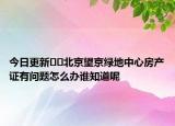 今日更新??北京望京綠地中心房產(chǎn)證有問題怎么辦誰知道呢