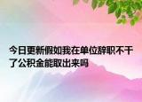 今日更新假如我在單位辭職不干了公積金能取出來嗎