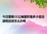 今日更新??公攤面積是多少層合適呢應該怎么辦呢