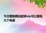 今日更新騰訊超級(jí)vip可以登陸幾個(gè)電視