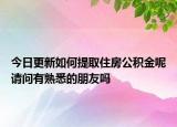 今日更新如何提取住房公積金呢請(qǐng)問有熟悉的朋友嗎