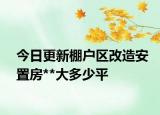 今日更新棚戶區(qū)改造安置房**大多少平