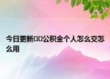 今日更新??公積金個人怎么交怎么用