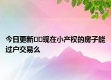 今日更新??現(xiàn)在小產(chǎn)權(quán)的房子能過戶交易么