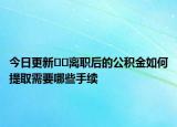 今日更新??離職后的公積金如何提取需要哪些手續(xù)