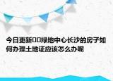 今日更新??綠地中心長沙的房子如何辦理土地證應(yīng)該怎么辦呢