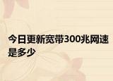 今日更新寬帶300兆網(wǎng)速是多少