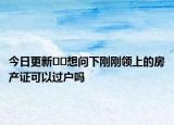 今日更新??想問下剛剛領(lǐng)上的房產(chǎn)證可以過戶嗎