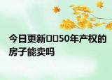 今日更新??50年產(chǎn)權(quán)的房子能賣嗎