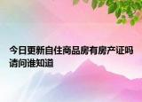 今日更新自住商品房有房產證嗎請問誰知道