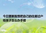 今日更新我想把自己的住房過戶給孩子怎么辦手續(xù)