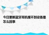 今日更新藍(lán)牙耳機(jī)搜不到設(shè)備是怎么回事