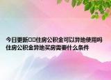 今日更新??住房公積金可以異地使用嗎住房公積金異地買房需要什么條件