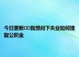 今日更新??我想問下失業(yè)如何提取公積金