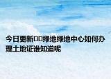 今日更新??綠地綠地中心如何辦理土地證誰知道呢