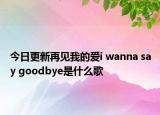 今日更新再見我的愛i wanna say goodbye是什么歌