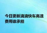 今日更新滴滴快車高速費(fèi)用誰承擔(dān)