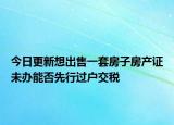 今日更新想出售一套房子房產(chǎn)證未辦能否先行過戶交稅