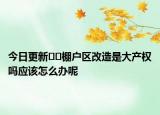 今日更新??棚戶區(qū)改造是大產(chǎn)權(quán)嗎應(yīng)該怎么辦呢