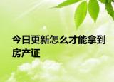 今日更新怎么才能拿到房產(chǎn)證