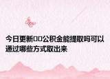 今日更新??公積金能提取嗎可以通過(guò)哪些方式取出來(lái)