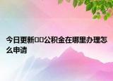 今日更新??公積金在哪里辦理怎么申請(qǐng)