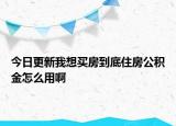 今日更新我想買房到底住房公積金怎么用啊