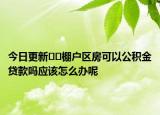 今日更新??棚戶區(qū)房可以公積金貸款嗎應(yīng)該怎么辦呢