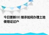 今日更新?? 繼承如何辦理土地使用證過(guò)戶(hù)