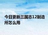 今日更新三國(guó)志12制造所怎么用