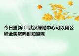 今日更新??武漢綠地中心可以用公積金買房嗎誰知道呢