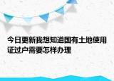 今日更新我想知道國有土地使用證過戶需要怎樣辦理