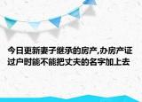 今日更新妻子繼承的房產(chǎn),辦房產(chǎn)證過戶時能不能把丈夫的名字加上去