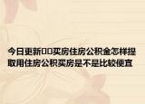 今日更新??買房住房公積金怎樣提取用住房公積買房是不是比較便宜