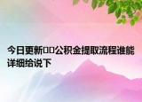 今日更新??公積金提取流程誰(shuí)能詳細(xì)給說(shuō)下