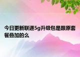 今日更新聯(lián)通5g升級包是跟原套餐疊加的么