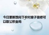 今日更新想問下農(nóng)村房子裝修可以取公積金嗎