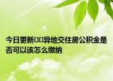 今日更新??異地交住房公積金是否可以該怎么繳納