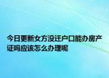 今日更新女方?jīng)]遷戶口能辦房產(chǎn)證嗎應(yīng)該怎么辦理呢